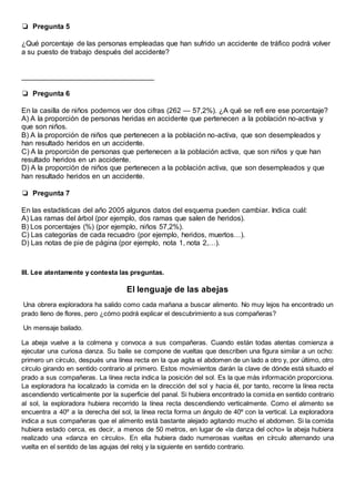 ❏0Pregunta 5
¿Qué porcentaje de las personas empleadas que han sufrido un accidente de tráfico podrá volver
a su puesto de trabajo después del accidente?
_________________________________
❏0Pregunta 6
En la casilla de niños podemos ver dos cifras (262 — 57,2%). ¿A qué se refi ere ese porcentaje?
A) A la proporción de personas heridas en accidente que pertenecen a la población no-activa y
que son niños.
B) A la proporción de niños que pertenecen a la población no-activa, que son desempleados y
han resultado heridos en un accidente.
C) A la proporción de personas que pertenecen a la población activa, que son niños y que han
resultado heridos en un accidente.
D) A la proporción de niños que pertenecen a la población activa, que son desempleados y que
han resultado heridos en un accidente.
❏0Pregunta 7
En las estadísticas del año 2005 algunos datos del esquema pueden cambiar. Indica cuál:
A) Las ramas del árbol (por ejemplo, dos ramas que salen de heridos).
B) Los porcentajes (%) (por ejemplo, niños 57,2%).
C) Las categorías de cada recuadro (por ejemplo, heridos, muertos…).
D) Las notas de pie de página (por ejemplo, nota 1, nota 2,…).
III. Lee atentamente y contesta las preguntas.
El lenguaje de las abejas
Una obrera exploradora ha salido como cada mañana a buscar alimento. No muy lejos ha encontrado un
prado lleno de flores, pero ¿cómo podrá explicar el descubrimiento a sus compañeras?
Un mensaje bailado.
La abeja vuelve a la colmena y convoca a sus compañeras. Cuando están todas atentas comienza a
ejecutar una curiosa danza. Su baile se compone de vueltas que describen una figura similar a un ocho:
primero un círculo, después una línea recta en la que agita el abdomen de un lado a otro y, por último, otro
círculo girando en sentido contrario al primero. Estos movimientos darán la clave de dónde está situado el
prado a sus compañeras. La línea recta indica la posición del sol. Es la que más información proporciona.
La exploradora ha localizado la comida en la dirección del sol y hacia él, por tanto, recorre la línea recta
ascendiendo verticalmente por la superficie del panal. Si hubiera encontrado la comida en sentido contrario
al sol, la exploradora hubiera recorrido la línea recta descendiendo verticalmente. Como el alimento se
encuentra a 40º a la derecha del sol, la línea recta forma un ángulo de 40º con la vertical. La exploradora
indica a sus compañeras que el alimento está bastante alejado agitando mucho el abdomen. Si la comida
hubiera estado cerca, es decir, a menos de 50 metros, en lugar de «la danza del ocho» la abeja hubiera
realizado una «danza en círculo». En ella hubiera dado numerosas vueltas en círculo alternando una
vuelta en el sentido de las agujas del reloj y la siguiente en sentido contrario.
 