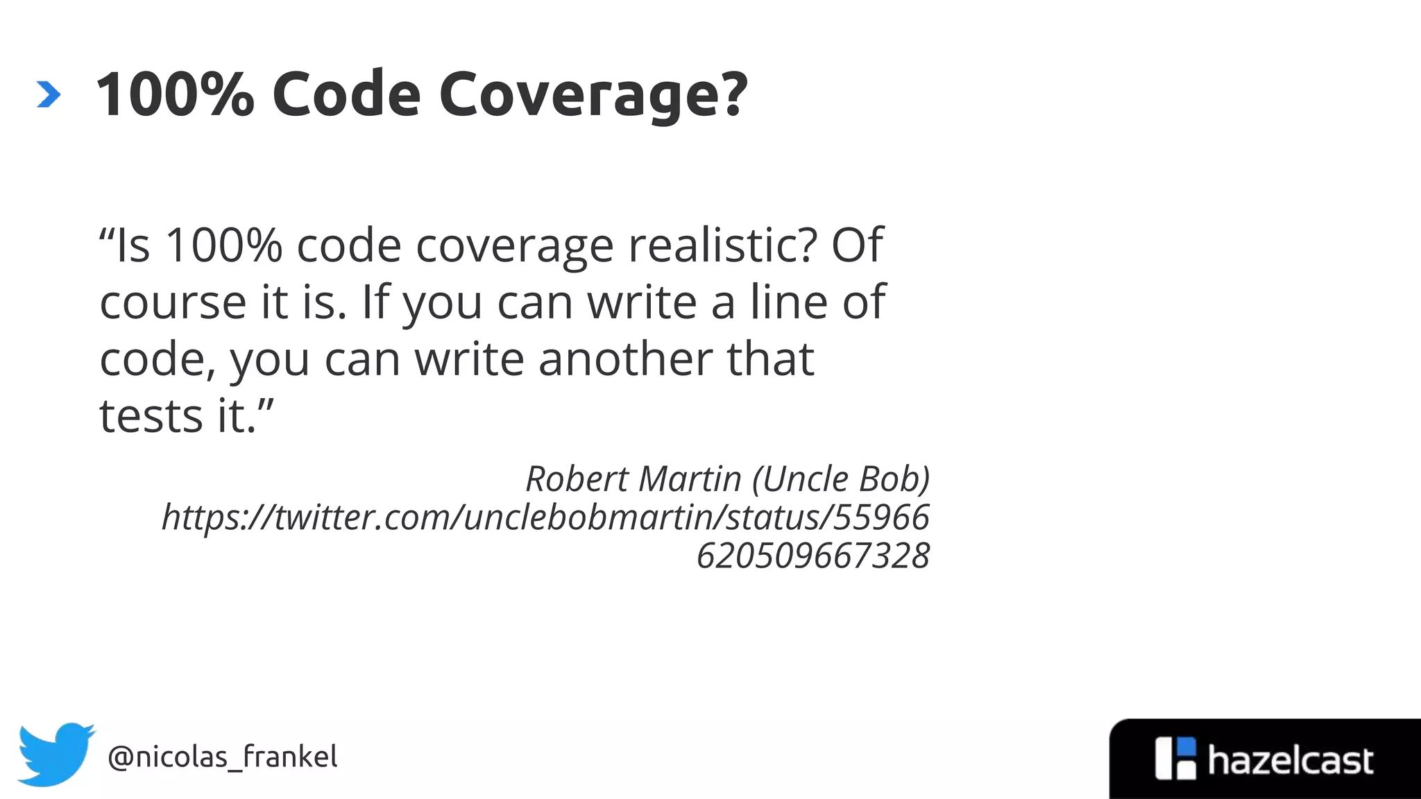 @nicolas_frankel
“Is 100% code coverage realistic? Of
course it is. If you can write a line of
code, you can write another that
tests it.”
Robert Martin (Uncle Bob)
https://twitter.com/unclebobmartin/status/55966
620509667328
100% Code Coverage?
11
 
