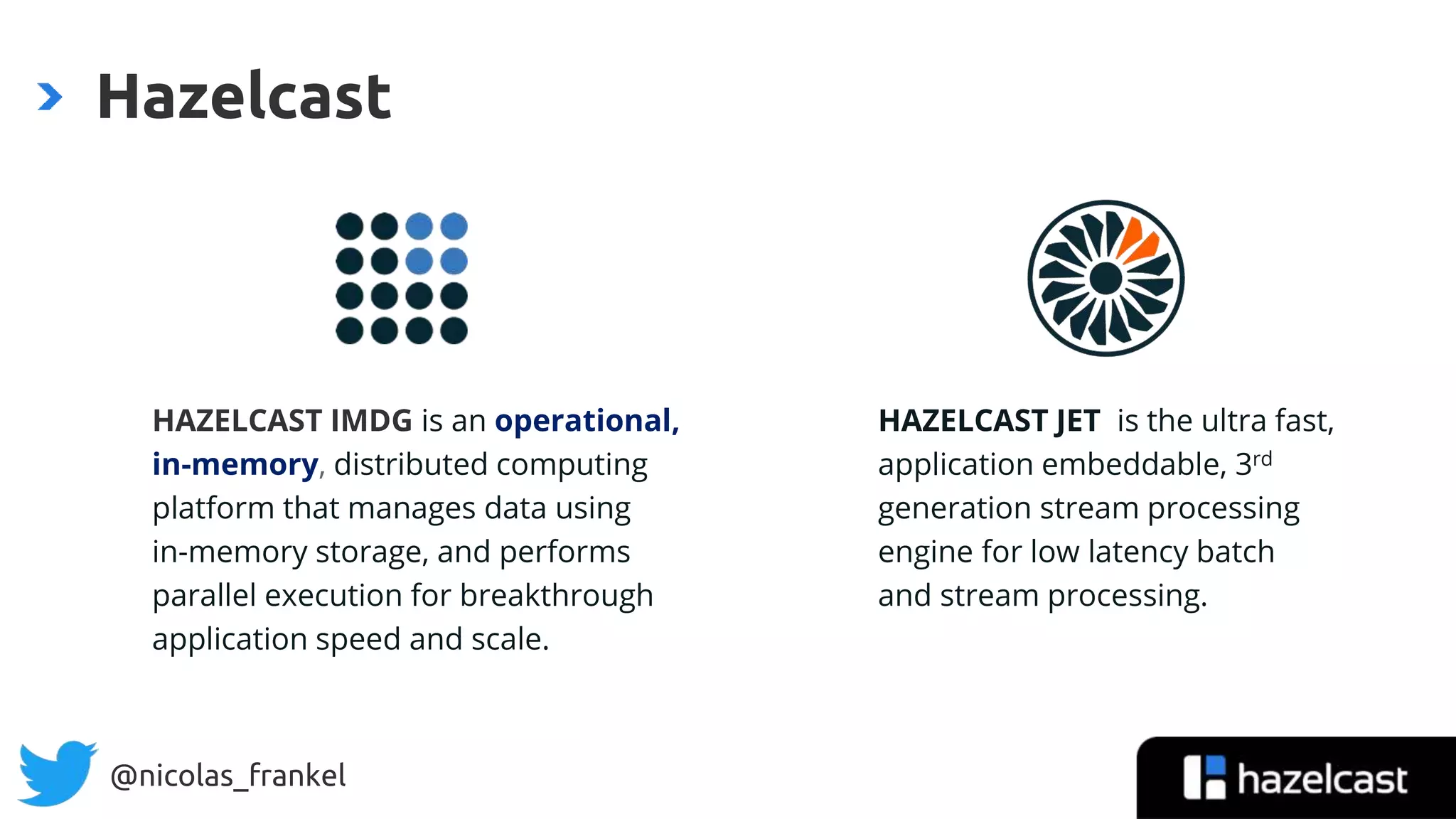 @nicolas_frankel
Hazelcast
HAZELCAST IMDG is an operational,
in-memory, distributed computing
platform that manages data using
in-memory storage, and performs
parallel execution for breakthrough
application speed and scale.
HAZELCAST JET is the ultra fast,
application embeddable, 3rd
generation stream processing
engine for low latency batch
and stream processing.
 