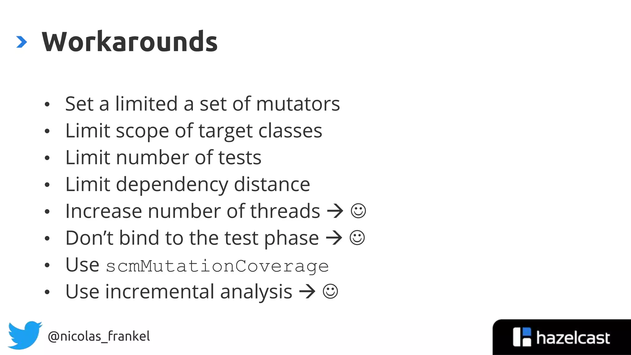 @nicolas_frankel
• Set a limited a set of mutators
• Limit scope of target classes
• Limit number of tests
• Limit dependency distance
• Increase number of threads  
• Don’t bind to the test phase  
• Use scmMutationCoverage
• Use incremental analysis  
Workarounds
37
 