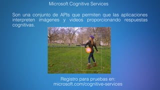 Microsoft Cognitive Services
Son una conjunto de APIs que permiten que las aplicaciones
interpreten imágenes y videos proporcionando respuestas
cognitivas.
Registro para pruebas en:
microsoft.com/cognitive-services
 