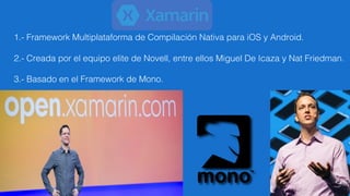 1.- Framework Multiplataforma de Compilación Nativa para iOS y Android.
2.- Creada por el equipo elite de Novell, entre ellos Miguel De Icaza y Nat Friedman.
3.- Basado en el Framework de Mono.
 