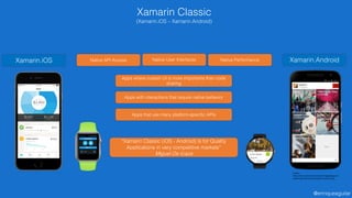@enriqueaguilar
Xamarin Classic
(Xamarin.iOS – Xamarin.Android)
Xamarin.iOS Xamarin.AndroidNative User InterfacesNative API Access Native Performance
Apps with interactions that require native behavior
Apps that use many platform-specific APIs
Apps where custom UI is more importante than code
sharing
“Xamarin Classic (iOS - Android) is for Quality
Applications in very competitive markets”
Miguel De Icaza
Fuente:
https://www.xamstatic.com/dist/images/pages/vs-
download/android-features@2x-mpXl2sxz.png
 