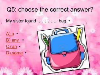 Q5: choose the correct answer?
My sister found ………….. bag •

A) a •
B) any •
C) an •
D) some •
 