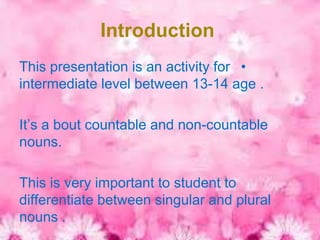 Introduction
This presentation is an activity for •
intermediate level between 13-14 age .

It’s a bout countable and non-countable
nouns.

This is very important to student to
differentiate between singular and plural
nouns .
 