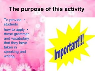 The purpose of this activity
To provide •
students
how to apply •
these grammar
and vocabulary
that they have
taken in
speaking and
writing.
 