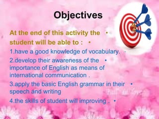 Objectives
At the end of this activity the •
student will be able to : •
1.have a good knowledge of vocabulary. •
2.develop their awareness of the •
importance of English as means of
international communication .
3.apply the basic English grammar in their •
speech and writing
4.the skills of student will improving . •
 