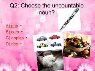 Q2: Choose the uncountable
           noun?

A) pen •
B) cars •
C) apples •
D) rice •
 