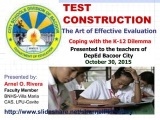 TEST
CONSTRUCTION
The Art of Effective Evaluation
Coping with the K-12 Dilemma
Presented to the teachers of
DepEd Bacoor City
October 30, 2015
Presented by:
Arnel O. Rivera
Faculty Member
BNHS-Villa Maria
CAS, LPU-Cavite
http://www.slideshare.net/sirarnelPHhistory
 