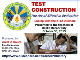 TEST
CONSTRUCTION
Presented by:
Arnel O. Rivera
Faculty Member
BNHS-Villa Maria
CAS, LPU-Cavite
The Art of Effective Evaluation
Presented to the teachers of
DepEd Bacoor City
October 30, 2015
Coping with the K-12 Dilemma
http://www.slideshare.net/sirarnelPHhistory
 