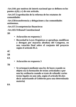 -Art.144: por motivos de interés nacional que se definen en los
puntos a),b) y c) de este artículo.
-Art.147.3:aprobación de la reforma de los estatutos de
comunidades
-Art.150:transferencia y delegaciones a las comunidades
autónomas.
-Art.157.3:competencias financieras
-Art.165:Tribunal Constitucional
3D
• Aclaración en respuesta 2
• Recordad la Leyes Orgánicas se aprueban, modifican
y derogan por mayoría absoluta del Congreso, en
una votación final sobre el conjunto del proyecto
según el artículo 81.2.
4C
5B
6A
• Aclaración en respuesta 3
7B
• Se ortorgará mediante una ley de bases cuando su
objeto sea la formación de textos articulados o por
una ley ordinaria cuando se trate de refundir varios
textos legales en uno solo, según el artículo 82.2(es
decir autorizando al Gobierno para una determinada
materia)
8A
 