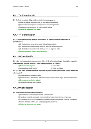 Academia Eduardo y Gonzalo                                                                          Test




Art. 17.4 Constitución

21.- El efecto inmediato del procedimiento de habeas corpus, es:
        a) poner en libertad al individuo que ha sido detenido ilegalmente
        b) poner a disposición judicial a toda persona detenida legalmente
        c) efectuar un nuevo examen de una resolución judicial
        d) Todas las anteriores son falsas


Art. 17.4 Constitución

22.- ¿Cuál de los siguientes registros domiciliarios se puede considerar que vulnera la
Constitución?:
        a) El efectuado con consentimiento del titular y flagrante delito
        b) El efectuado sin consentimiento del titular pero con resolución judicial
        c) El efectuado sin consentimiento del titular pero en flagrante delito
        d) Ninguno de ellos vulnera la Constitución


Art. 18 Constitución

23.- ¿Qué motivos establece expresamente el Art. 19 de la Constitución por el que a los españoles
no se les puede limitar el derecho a entrar y salir libremente de España?:
        a) Políticos e ideológicos                             b) nacionalidad
        c) No establece ningún motivo                          d) Todas son falsas
24.- ¿En que casos podrá acordarse el secuestro de publicaciones, grabaciones y otros medios de
información?:
        a) En los casos que establezca la ley
        b) En los casos que determine la Administración cuando se vulnere algún derecho fundamental
        c) En virtud de resolución judicial
        d) Todas las anteriores son correctas


Art. 20 Constitución

25.- Un sindicato convoca una manifestación:
        a) Es necesario autorización previa de la Administración
        b) Habrá comunicación previa a la Administración y no podrá prohibirla en ningún caso
        c) Es necesario autorización previa y solo podrá prohibirla cuando existan fundadas razones de
        alteración del orden publico, con peligro para personas o bienes
        d) Todas las anteriores son falsas




                                                     4/9
 