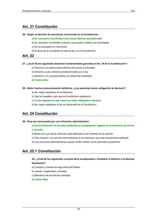 Academia Eduardo y Gonzalo                                                                           Test




Art. 21 Constitución

26.- Según el derecho de asociación reconocido en la Constitución:
        a) Es necesario inscribirlas a los únicos efectos de publicidad
        b) Es necesario inscribirlas a efectos que puedan realizar sus actividades
        c) No es preceptiva su inscripción
        d) El tema de la inscripción lo trata la ley y no la Constitución

Art. 22

27.- ¿Cuál de los siguientes derechos fundamentales garantiza el Art. 24 de la Constitución?:
        a) Derecho a la tutela judicial efectiva de jueces y tribunales
        b) Derecho a juez ordinario predeterminado por la ley
        c) Derecho a un proceso publico sin dilaciones indebidas
        d) Todos ellos


28.- Sobre hechos presuntamente delictivos, ¿Los parientes tienen obligación de declarar?:
        a) No, según establece la Constitución
        b) Solo en aquellos caso que la Constitución establezca
        c) La ley regulara en que casos no están obligados a declarar
        d) No, según establece la ley en desarrollo de la Constitución


Art. 24 Constitución

29.- Para ser sancionado por una infracción administrativa:
        a) Dicha infracción ha de estar tipificada en la legislación vigente en el momento de acción
        u omisión
        b) Basta con que dicha infracción este tipificada en el momento de la sanción
        c) Para imponer una sanción administrativa no es necesario que este previamente tipificada
        d) Las sanciones administrativas quedan al libre arbitrio de la autoridad competente



Art. 25.1 Constitución

        30.- ¿Cuál de los siguientes cuerpos tiene exceptuados o limitados el derecho a sindicarse
        libremente?:
        a) Cuerpos y fuerzas de seguridad del Estado
        b) Jueces, magistrados y fiscales
        c) Miembros de las fuerzas armadas
        d) Todos ellos




                                                      5/9
 