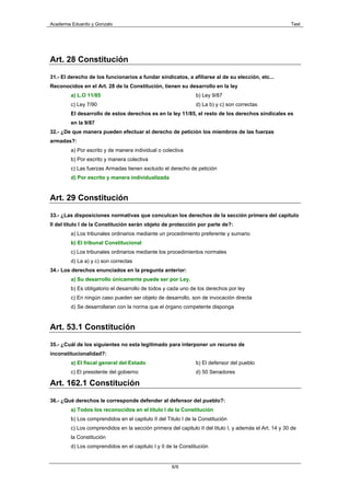 Academia Eduardo y Gonzalo                                                                              Test




Art. 28 Constitución

31.- El derecho de los funcionarios a fundar sindicatos, a afiliarse al de su elección, etc...
Reconocidos en el Art. 28 de la Constitución, tienen su desarrollo en la ley
        a) L.O 11/85                                           b) Ley 9/87
        c) Ley 7/90                                            d) La b) y c) son correctas
        El desarrollo de estos derechos es en la ley 11/85, el resto de los derechos sindicales es
        en la 9/87
32.- ¿De que manera pueden efectuar el derecho de petición los miembros de las fuerzas
armadas?:
        a) Por escrito y de manera individual o colectiva
        b) Por escrito y manera colectiva
        c) Las fuerzas Armadas tienen excluido el derecho de petición
        d) Por escrito y manera individualizada


Art. 29 Constitución

33.- ¿Las disposiciones normativas que conculcan los derechos de la sección primera del capitulo
II del titulo I de la Constitución serán objeto de protección por parte de?:
        a) Los tribunales ordinarios mediante un procedimiento preferente y sumario
        b) El tribunal Constitucional
        c) Los tribunales ordinarios mediante los procedimientos normales
        d) La a) y c) son correctas
34.- Los derechos enunciados en la pregunta anterior:
        a) Su desarrollo únicamente puede ser por Ley.
        b) Es obligatorio el desarrollo de todos y cada uno de los derechos por ley
        c) En ningún caso pueden ser objeto de desarrollo, son de invocación directa
        d) Se desarrollaran con la norma que el órgano competente disponga


Art. 53.1 Constitución

35.- ¿Cuál de los siguientes no esta legitimado para interponer un recurso de
inconstitucionalidad?:
        a) El fiscal general del Estado                        b) El defensor del pueblo
        c) El presidente del gobierno                          d) 50 Senadores

Art. 162.1 Constitución

36.- ¿Qué derechos le corresponde defender al defensor del pueblo?:
        a) Todos los reconocidos en el titulo I de la Constitución
        b) Los comprendidos en el capitulo II del Titulo I de la Constitución
        c) Los comprendidos en la sección primera del capitulo II del titulo I, y además el Art. 14 y 30 de
        la Constitución
        d) Los comprendidos en el capitulo I y II de la Constitución


                                                    6/9
 