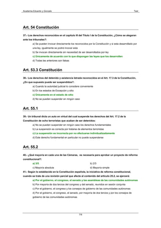 Academia Eduardo y Gonzalo                                                                             Test




Art. 54 Constitución

37.- Los derechos reconocidos en el capitulo III del Titulo I de la Constitución, ¿Cómo se alegaran
ante los tribunales?:
        a) Se pueden invocar directamente los reconocidos por la Constitución y si esta desarrollado por
        una ley, igualmente se podrá invocar esta
        b) Se invocan directamente sin necesidad de ser desarrollados por ley
        c) Únicamente de acuerdo con lo que dispongan las leyes que los desarrollen
        d) Todas las anteriores son falsas


Art. 53.3 Constitución

38.- Los derechos del detenido y asistencia letrada reconocidos en el Art. 17.3 de la Constitución,
¿En que supuesto puede ser suspendidos?:
        a) Cuando la autoridad judicial lo considere conveniente
        b) En los estados de Excepción y sitio
        c) Únicamente en el estado de sitio
        d) No se pueden suspender en ningún caso



Art. 55.1

39.- Un tribunal dicta un auto en virtud del cual suspende los derechos del Art. 17.2 de la
Constitución de ocho terroristas que acaban de ser detenidos:
        a) No se pueden suspender en ningún caso los derechos fundamentales
        b) La suspensión es correcta por tratarse de elementos terroristas
        c) La suspensión es incorrecta por no efectuarse individualizadamente
        d) Este derecho fundamental en particular no puede suspenderse



Art. 55.2

40.- ¿Qué mayoría en cada una de las Cámaras, es necesaria para aprobar un proyecto de reforma
constitucional?:
        a) 3/5                                               b) 2/3
        c) Mayoría absoluta                                  d) Mayoría simple
41.- Según lo establecido en la Constitución española, la iniciativa de reforma constitucional,
cuando se trate de una revisión parcial que afecte al contenido del artículo 25.2, se ejercerá:
        a) Por el gobierno, el congreso, el senado y las asambleas de las comunidades autónomas
        b) Por mayoría de dos tercios del congreso y del senado, reunidos en sesión conjunta
        c) Por el gobierno, el congreso y los consejos de gobierno de las comunidades autónomas
        d) Por el gobierno, el congreso, el senado, por mayoría de dos tercios y por los consejos de
        gobierno de las comunidades autónomas




                                                    7/9
 