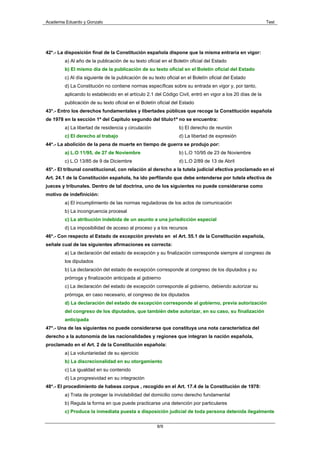 Academia Eduardo y Gonzalo                                                                                 Test




42*.- La disposición final de la Constitución española dispone que la misma entraría en vigor:
        a) Al año de la publicación de su texto oficial en el Boletín oficial del Estado
        b) El mismo día de la publicación de su texto oficial en el Boletín oficial del Estado
        c) Al día siguiente de la publicación de su texto oficial en el Boletín oficial del Estado
        d) La Constitución no contiene normas específicas sobre su entrada en vigor y, por tanto,
        aplicando lo establecido en el artículo 2.1 del Código Civil, entró en vigor a los 20 días de la
        publicación de su texto oficial en el Boletín oficial del Estado
43*.- Entro los derechos fundamentales y libertades públicas que recoge la Constitución española
de 1978 en la sección 1ª del Capitulo segundo del titulo1º no se encuentra:
        a) La libertad de residencia y circulación              b) El derecho de reunión
        c) El derecho al trabajo                                d) La libertad de expresión
44*.- La abolición de la pena de muerte en tiempo de guerra se produjo por:
        a) L.O 11/95, de 27 de Noviembre                        b) L.O 10/95 de 23 de Noviembre
        c) L.O 13/85 de 9 de Diciembre                          d) L.O 2/89 de 13 de Abril
45*.- El tribunal constitucional, con relación al derecho a la tutela judicial efectiva proclamado en el
Art. 24.1 de la Constitución española, ha ido perfilando que debe entenderse por tutela efectiva de
jueces y tribunales. Dentro de tal doctrina, uno de los siguientes no puede considerarse como
motivo de indefinición:
        a) El incumplimiento de las normas reguladoras de los actos de comunicación
        b) La incongruencia procesal
        c) La atribución indebida de un asunto a una jurisdicción especial
        d) La imposibilidad de acceso al proceso y a los recursos
46*.- Con respecto al Estado de excepción previsto en el Art. 55.1 de la Constitución española,
señale cual de las siguientes afirmaciones es correcta:
        a) La declaración del estado de excepción y su finalización corresponde siempre al congreso de
        los diputados
        b) La declaración del estado de excepción corresponde al congreso de los diputados y su
        prórroga y finalización anticipada al gobierno
        c) La declaración del estado de excepción corresponde al gobierno, debiendo autorizar su
        prórroga, en caso necesario, el congreso de los diputados
        d) La declaración del estado de excepción corresponde al gobierno, previa autorización
        del congreso de los diputados, que también debe autorizar, en su caso, su finalización
        anticipada
47*.- Una de las siguientes no puede considerarse que constituya una nota característica del
derecho a la autonomía de las nacionalidades y regiones que integran la nación española,
proclamado en el Art. 2 de la Constitución española:
        a) La voluntariedad de su ejercicio
        b) La discrecionalidad en su otorgamiento
        c) La igualdad en su contenido
        d) La progresividad en su integración
48*.- El procedimiento de habeas corpus , recogido en el Art. 17.4 de la Constitución de 1978:
        a) Trata de proteger la inviolabilidad del domicilio como derecho fundamental
        b) Regula la forma en que puede practicarse una detención por particulares
        c) Produce la inmediata puesta a disposición judicial de toda persona detenida ilegalmente


                                                     8/9
 