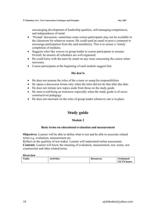 © Olubodun, O.J.: Test Construction Techniques and Principles                          May 2007



         encouraging development of leadership qualities, self-managing competences,
         and independence of mind.
     •   ‘Prompt’ discussion- sometimes some course participants may not be available in
         the classroom for whatever reason. He could send an email or post a comment to
         encourage participation from the said member(s). This is to ensure a ‘timely’
         completion of modules.
     •   Suggests roles like weaver or group leader to course participants to assume.
         Overall, he ensures all schedules are well organised.
     •   He could liaise with the tutor by email on any issue concerning the course when
         necessary.
     •   Course participants at the beginning of each module suggest him.

                                                    His don’ts

     •   He does not assume the roles of the e-tutor or usurp his responsibilities
     •   He opens a discussion forum only when the tutor did not do that after due date.
     •   He does not initiate new topics aside from those on the study guide.
     •   He must avoid being an instructor especially when the study guide is of socio-
         constructivist pedagogy.
     •   He does not encroach on the roles of group leader whenever one is in place.



                                                Study guide
                                                    Module 2

                   Basic terms on educational evaluation and measurement

Objectives: Learner will be able to define what is test and be able to associate related
terms e.g. evaluation, measurement etc.
Reflect on the qualities of test maker. Learner will understand online assessment.
Contents: Learner will know the meaning of evaluation, measurement, test, testee, test
construction and other related terms.

Overview
Tasks                       Activities                           Resources             Estimated
                                                                                       ECTS hours




10                                                                           ojolubodun@yahoo.com
 
