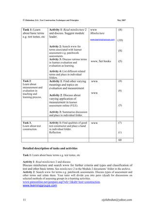 © Olubodun, O.J.: Test Construction Techniques and Principles                               May 2007



Task 1: Learn               Activity 1: Read minilecture 2       www                         (8)
about basic terms           and discuss. Suggest module          Minilecture
e.g. test testee, etc       leader.
                                                                 www.learningingroups.com   (10)

                            Activity 2: Search www for
                            terms associated with learner                                    (8)
                            assessment e.g. patchwork
                            assessments.
                            Activity 3: Discuss various terms
                            in learner evaluation and            www, Set books              (5)
                            evaluation as learning.
                            Activity 4: List different related
                            terms and place in individual
                            folders.
Task 2:                     Activity 1: Find other varying       www                         (8)
Learn about                 meanings and topics on
measurement and             evaluation and measurement
evaluation in                                                                                (8)
teaching and                                                     www
                            Activity 2: Discuss about
learning process.
                            varying application of
                            measurement in learner
                            assessment online (VLE).                                         (5)

                            Activity 3: Summarise discussion
                            and place in individual folder.

Task 3.                     Activity 1: Find qualities of good   www                         (7)
Learn about test            test constructor and place a hand
construction.               in individual folder.
                            Reflection                                                       (1)

                                                                                             60

Detailed description of tasks and activities

Task 1: Learn about basic terms e.g. test testee, etc

Activity 1: Read minilecture 2 and discuss
Discuss minilecture and search www for further criteria and types and classification of
test and other basic terms. See minilecture 2 in the Module 2 documents’ folder in the archive.
Activity 2: Search www for terms e.g. patchwork assessments. Discuss types of assessment and
other terms and relate them. Your tutor will divide you into pairs (dyad) for discussions on
selected methods of assessing groups in e-learning activities.
www.pareonline.net/genpare.asp?wh=1&abt=test+construction.
www.learninggroups.com



11                                                                          ojolubodun@yahoo.com
 