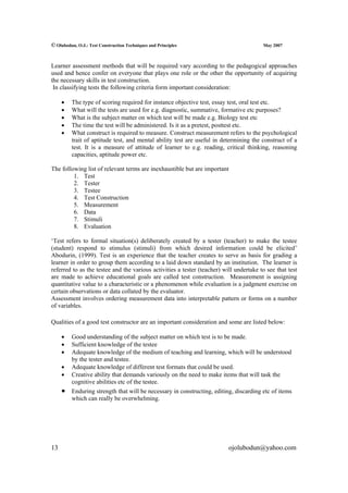 © Olubodun, O.J.: Test Construction Techniques and Principles                           May 2007



Learner assessment methods that will be required vary according to the pedagogical approaches
used and hence confer on everyone that plays one role or the other the opportunity of acquiring
the necessary skills in test construction.
 In classifying tests the following criteria form important consideration:

     •   The type of scoring required for instance objective test, essay test, oral test etc.
     •   What will the tests are used for e.g. diagnostic, summative, formative etc purposes?
     •   What is the subject matter on which test will be made e.g. Biology test etc
     •   The time the test will be administered. Is it as a pretest, posttest etc.
     •   What construct is required to measure. Construct measurement refers to the psychological
         trait of aptitude test, and mental ability test are useful in determining the construct of a
         test. It is a measure of attitude of learner to e.g. reading, critical thinking, reasoning
         capacities, aptitude power etc.

The following list of relevant terms are inexhaustible but are important
         1. Test
         2. Tester
         3. Testee
         4. Test Construction
         5. Measurement
         6. Data
         7. Stimuli
         8. Evaluation

‘Test refers to formal situation(s) deliberately created by a tester (teacher) to make the testee
(student) respond to stimulus (stimuli) from which desired information could be elicited’
Abodurin, (1999). Test is an experience that the teacher creates to serve as basis for grading a
learner in order to group them according to a laid down standard by an institution. The learner is
referred to as the testee and the various activities a tester (teacher) will undertake to see that test
are made to achieve educational goals are called test construction. Measurement is assigning
quantitative value to a characteristic or a phenomenon while evaluation is a judgment exercise on
certain observations or data collated by the evaluator.
Assessment involves ordering measurement data into interpretable pattern or forms on a number
of variables.

Qualities of a good test constructor are an important consideration and some are listed below:

     •   Good understanding of the subject matter on which test is to be made.
     •   Sufficient knowledge of the testee
     •   Adequate knowledge of the medium of teaching and learning, which will be understood
         by the tester and testee.
     •   Adequate knowledge of different test formats that could be used.
     •   Creative ability that demands variously on the need to make items that will task the
         cognitive abilities etc of the testee.
     •   Enduring strength that will be necessary in constructing, editing, discarding etc of items
         which can really be overwhelming.




13                                                                        ojolubodun@yahoo.com
 