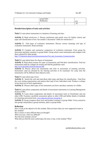 © Olubodun, O.J.: Test Construction Techniques and Principles                            May 2007



                                          group folder.
                                          Reflection                                     (1)
                                                                                         50

Detailed description of tasks and activities

Task 1: Learn about instruments in evaluation of learning activities.

Activity 1: Read minilecture 3. Discuss minilecture and search www for further criteria and
types and classification of test. See module 3 documents’ folder for minilecture 3.

Activity 2: Find types of evaluation instruments. Discuss various meanings and type of
evaluation instruments. Read set books.

Activity 3: Compare and summarise comparison of evaluation instrument. Form group for
discussion and place summary in group folder. Group selects some instruments and compare with
those selected by other groups.
http://712educators.about.com/od/testconstruction/Test_and_Assessment_Construction.htm

Task 2: Learn about bases for classes of instrument.
Activity 1: Read about reasons for types of instruments and find their classifications. Find test
instruments made by colleges for testing and find the guidelines used.
http://www.docnmail.com/tests/educator.htm
Activity 2: Discuss about test instruments and roles in assessment of learning activities.
Instruments used are dictated by the learning activities to be examined. For essay tests the
instruments will be different from objective tests.

Task 3: Learn about type of test
Activity 1: Search the web and read about other types and bases for classification. Find from
the www testing organizations and analyse their type of test. Individual work: Produce a critique
of test from two of such organizations.
Activity 2: Discuss other types of test instrument you know and place summary in a folder.

Task 4: Learn about components and details of assessment instruments in Learning Management
System (LMS)
Activity 1: Learn about components and details of assessment tools in Classfronter and one
other LMS. Examine e-portfolio assessment option in other LMS and further details of methods
of e-learning assessment tools. www.edutools.info/item_list.jsp?pj=8
Activity 2: Group compares these tools and produce summary in group folder. Form yourselves
into groups and produce a group summary, place in group folder.

Reflection
Have a look at the objective for this module. Did you learn what you were supposed to learn in
this module?
Was it easier or more difficult than you thought?
What was easy, what was difficult?
Was the time estimate correct?
What did you find the most useful/enjoy the most, if any, in the module? Why?




15                                                                       ojolubodun@yahoo.com
 