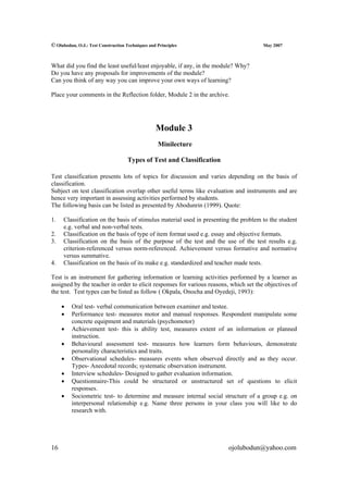 © Olubodun, O.J.: Test Construction Techniques and Principles                          May 2007



What did you find the least useful/least enjoyable, if any, in the module? Why?
Do you have any proposals for improvements of the module?
Can you think of any way you can improve your own ways of learning?

Place your comments in the Reflection folder, Module 2 in the archive.




                                                  Module 3
                                                   Minilecture

                                     Types of Test and Classification

Test classification presents lots of topics for discussion and varies depending on the basis of
classification.
Subject on test classification overlap other useful terms like evaluation and instruments and are
hence very important in assessing activities performed by students.
The following basis can be listed as presented by Abodunrin (1999). Quote:

1.    Classification on the basis of stimulus material used in presenting the problem to the student
      e.g. verbal and non-verbal tests.
2.    Classification on the basis of type of item format used e.g. essay and objective formats.
3.    Classification on the basis of the purpose of the test and the use of the test results e.g.
      criterion-referenced versus norm-referenced. Achievement versus formative and normative
      versus summative.
4.    Classification on the basis of its make e.g. standardized and teacher made tests.

Test is an instrument for gathering information or learning activities performed by a learner as
assigned by the teacher in order to elicit responses for various reasons, which set the objectives of
the test. Test types can be listed as follow ( Okpala, Onocha and Oyedeji, 1993):

     •   Oral test- verbal communication between examiner and testee.
     •   Performance test- measures motor and manual responses. Respondent manipulate some
         concrete equipment and materials (psychomotor)
     •   Achievement test- this is ability test, measures extent of an information or planned
         instruction.
     •   Behavioural assessment test- measures how learners form behaviours, demonstrate
         personality characteristics and traits.
     •   Observational schedules- measures events when observed directly and as they occur.
         Types- Anecdotal records; systematic observation instrument.
     •   Interview schedules- Designed to gather evaluation information.
     •   Questionnaire-This could be structured or unstructured set of questions to elicit
         responses.
     •   Sociometric test- to determine and measure internal social structure of a group e.g. on
         interpersonal relationship e.g. Name three persons in your class you will like to do
         research with.




16                                                                      ojolubodun@yahoo.com
 