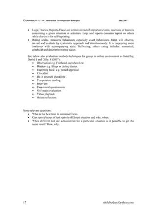 © Olubodun, O.J.: Test Construction Techniques and Principles                        May 2007



     •   Logs; Diaries; Reports-These are written record of important events, reactions of learners
         concerning a given situation or activities. Logs and reports concerns report on others
         while diaries is for self-reporting.
     •   Rating scales- measures behaviours especially overt behaviours. Rater will observe,
         record and evaluate by systematic approach and simultaneously. It is comparing some
         attributes with accompanying scale. Self-rating, others rating includes: numerical,
         graphical and descriptive rating scales.

     See below also evaluation methods/techniques for group in online environment as listed by;
     David, J and Gilly, S (2007):
         • Observation e.g. Fishbowl, snowbowl etc
         • Diaries- e.g. Blogs as online diaries.
         • Reporting back- e.g. paired appraisal
         • Checklist
         • Do-it-yourself checklists
         • Temperature reading
         • Interview
         • Pass-round questionnaire
         • Self-made evaluation
         • Video playback
         • Online reflection.



Some relevant questions:
   • What is the best time to administer tests
   • Can several types of test serve in different situation and why, when.
   • When different test are administered for a particular situation is it possible to get the
       same result? How, why.




17                                                                     ojolubodun@yahoo.com
 