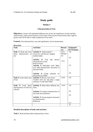 © Olubodun, O.J.: Test Construction Techniques and Principles                            May 2007




                                                Study guide
                                                    Module 4

                                           Characteristics of Test

Objectives: Learner will understand different uses of test, the significance of each and their
characteristics, make critical analysis of test items if they possess characteristics they ought to
possess and will be able to make comparison of test items.

Content: Test characteristics, uses and significance, test in measurement.

Overview
Task                               Activities                               Resour     Estimated
                                                                            ces        ECTS hours
Task 1: Read and learn Activity 1: Read module 3                            www        (4)
about characteristics of minilecture and discuss. Suggest                   Minilect
test                     module leader.                                     ure
                                                                                       (5)
                                   Activity       2:  Find and discuss
                                   characteristics of test.                 www
                                   Read set books
                                   Activity 3: Individual work: Make                   (3)
                                   your ideal characteristics document in
                                   personal folder.

                                   Activity 4: Group summary on                        (3)
                                   discussion in a folder
Task 2: Learn about uses Activity 1: Discuss uses of test                   www        (8)
of test.                            Explain each use and place a page
                                   summary in individual folder.

Task 3: Learn about Activity 1: Read about different test                   www        (4)
characteristics of each test items.
selected.
                             Activity 2: Compare characteristics of                    (2)
                             test items and summarise.
                                                                                       (5)
                                   Activity 3: Group prepares document
                                   on characteristics.
                                   Reflection
                                                                                       (1)
                                                                                       35

Detailed description of tasks and activities

Task 1: Read and learn about characteristics of test.


18                                                                          ojolubodun@yahoo.com
 