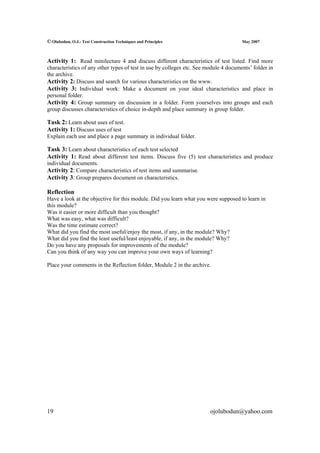 © Olubodun, O.J.: Test Construction Techniques and Principles                         May 2007



Activity 1: Read minilecture 4 and discuss different characteristics of test listed. Find more
characteristics of any other types of test in use by colleges etc. See module 4 documents’ folder in
the archive.
Activity 2: Discuss and search for various characteristics on the www.
Activity 3: Individual work: Make a document on your ideal characteristics and place in
personal folder.
Activity 4: Group summary on discussion in a folder. Form yourselves into groups and each
group discusses characteristics of choice in-depth and place summary in group folder.

Task 2: Learn about uses of test.
Activity 1: Discuss uses of test
Explain each use and place a page summary in individual folder.

Task 3: Learn about characteristics of each test selected
Activity 1: Read about different test items. Discuss five (5) test characteristics and produce
individual documents.
Activity 2: Compare characteristics of test items and summarise.
Activity 3: Group prepares document on characteristics.

Reflection
Have a look at the objective for this module. Did you learn what you were supposed to learn in
this module?
Was it easier or more difficult than you thought?
What was easy, what was difficult?
Was the time estimate correct?
What did you find the most useful/enjoy the most, if any, in the module? Why?
What did you find the least useful/least enjoyable, if any, in the module? Why?
Do you have any proposals for improvements of the module?
Can you think of any way you can improve your own ways of learning?

Place your comments in the Reflection folder, Module 2 in the archive.




19                                                                      ojolubodun@yahoo.com
 