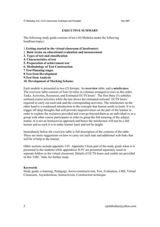 © Olubodun, O.J.: Test Construction Techniques and Principles                   May 2007



                                        EXECUTIVE SUMMARY

The following study guide consists of ten (10) Modules under the following
headlines/topics:

1.Getting started in the virtual classroom (Classfronter)
2. Basic terms on educational evaluation and measurement
3. Types of test and classification
4. Characteristics of test
5. Preparation of achievement test
6. Methodology of Test Construction
7 Test Planning stages
8.Test Item Development
9.Test Item Analysis
10. Development of Marking Scheme.

Each module is presented in two (2) formats: An overview table, and a minilecture.
The overview table consists of four (4) titles in columns arranged in rows in this order:
Tasks, Activities, Resources, and Estimated ECTS hours’. The first three (3) subtitles
outlined course activities while the last shows the estimated notional’ ECTS hours’
required to carry out each task and the corresponding activities. The minilecture on the
other hand is a condensed introduction to the concepts that learner needs to learn. It is to
trigger off deep thoughts that will provoke inquisitiveness on the part of the learner in
order to explore the resources provided and even go beyond them as an individual or as a
group with other course participants in order to grasp the full meaning of the subject
matter. It is not an Instructivist approach and hence the minilecture will not be a full
lecture and as such it is to make learner learn and not be taught.

Immediately below the overview table is full description of the contents of the table.
These are more suggestions on how to carry out each task and additional web links that
will be of help to the learner.

Other sections include appendix I-IV. Appendix I form part of the study guide when it is
presented to the students while appendixes II-IV are presented separately usual in
separate folders in the virtual classroom. Details of ECTS hours and credits are provided
in this ‘URL’ links for further study.


Keywords
Study guide, e-learning, Pedagogy, Socio-constructivism, Test, Evaluation, LMS, Virtual
Classroom, Asynchronous, Instructivism, Construction technique.




2                                                                  ojolubodun@yahoo.com
 