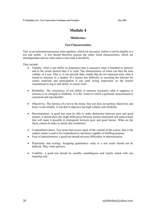 © Olubodun, O.J.: Test Construction Techniques and Principles                           May 2007




                                                  Module 4
                                                   Minilecture

                                             Test Characteristics

Test, as an instrument possesses some qualities, which are necessary, before it can be eligible as a
test and usable. A test should therefore possess the under listed characteristics, which are
interdependent and are what makes a test what it should be.

They include:
   • Validity- when a test fulfils its purpose(s) that is measures what it intended to measure
       and to the extent desired then it is valid. The characteristics of testee can blur the time
       validity of a test. That is, it can provide false results that do not represent truly what it
       intend to measure in a student. If a learner has difficulty in assessing the Internet for
       course materials and participation it can send wrong impression on the learner
       commitment to log in and ability in course work.

     •   Reliability- The consistency of test ability to measure accurately what it supposes to
         measure is its strength in reliability. It is the ‘extent to which a particular measurement is
         consistent and reproducible’.

     •   Objectivity- The fairness of a test to the testee, bias test does not portray objectivity and
         hence is not reliable. A test that is objective has high validity and reliability

     •   Discrimination- A good test must be able to make distinction between poor and good
         learner; it should show the slight differences between learner attainment and achievement
         that will make it possible to distinguish between poor and good learner. What are the
         likely criteria in order to satisfy this conditions?

     •   Comprehensiveness- Test items that covers much of the content of the course, that is the
         subject matter is said to be comprehensive and hence capable of fulfilling purpose.
     •   Ease of administration- a good test should not pose difficulties in administration.

     •   Practicality and scoring- Assigning quantitative value to a test result should not be
         difficult. Why, what and how.

     •   Usability- a good test should be useable, unambiguous and clearly stated with one
         meaning only.




20                                                                        ojolubodun@yahoo.com
 