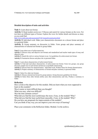 © Olubodun, O.J.: Test Construction Techniques and Principles                              May 2007




Detailed description of tasks and activities

Task 1: Learn about test format.
Activity 1: Read module minilecture 5 Discuss and search for various formats on the www. For
test there are different types of format. Explore the www for further details and discuss as many
as you could find.
http://www.carla.umn.edu/assessment/VAC/research/construction.html
Activity 2: Individual work: Make your characteristics document on a chosen format and place
in a personal folder.
Activity 3: Group summary on discussion in folder. Form groups and place summary of
characteristics of selected test format in group folder.

Task 2: Learn about uses of achievement test.
Activity 1: Discuss essay and objective test formats and standardized and teacher made types of essay and
objective tests.
Activity 2: Search the web on various formats in use. List guidelines for achievement test format.
Activity 3: Summarise discuss and place doc in personal folder.

Task 3: Learn about characteristics of achievement format.
Activity 1: Find and read about characteristic of achievement test format. Form two groups; one group
discusses sample test on each format and discuss on probable shortcoming.
Activity 2: Discuss bases for characterisation. Individual work: Produce bases for format charaterisation.
Activity 3: Prepare summary of characteristics of format and place summary in personal folder.

Task 4: Select five other test formats.
Activity 1: Discuss selected test format for group analysis. Group discusses guidelines for format.
Activity 2: Select three other formats define each, their characteristics and why. Produce a summary in
folder.

Reflection
Have a look at the objective for this module. Did you learn what you were supposed to
learn in this module?
Was it easier or more difficult than you thought?
What was easy, what was difficult?
Was the time estimate correct?
What did you find the most useful/enjoy the most, if any, in the module? Why?
What did you find the least useful/least enjoyable, if any, in the module? Why?
Do you have any proposals for improvements of the module?
Can you think of any way you can improve your own ways of learning?

Place your comments in the Reflection folder, Module 2 in the archive.




22                                                                          ojolubodun@yahoo.com
 
