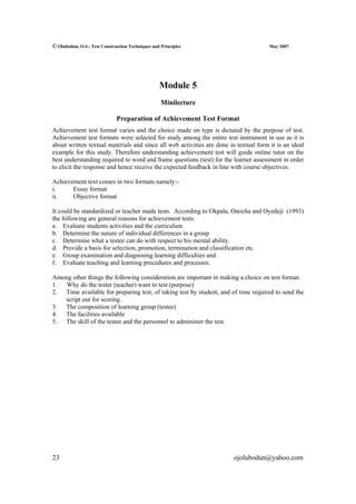 © Olubodun, O.J.: Test Construction Techniques and Principles                         May 2007




                                                  Module 5
                                                   Minilecture

                              Preparation of Achievement Test Format
Achievement test format varies and the choice made on type is dictated by the purpose of test.
Achievement test formats were selected for study among the entire test instrument in use as it is
about written textual materials and since all web activities are done in textual form it is an ideal
example for this study. Therefore understanding achievement test will guide online tutor on the
best understanding required to word and frame questions (test) for the learner assessment in order
to elicit the response and hence receive the expected feedback in line with course objectives.

Achievement text comes in two formats namely:-
i.     Essay format
ii.    Objective format

It could be standardized or teacher made tests. According to Okpala, Onocha and Oyedeji (1993)
the following are general reasons for achievement tests.
a. Evaluate students activities and the curriculum
b. Determine the nature of individual differences in a group
c. Determine what a testee can do with respect to his mental ability.
d. Provide a basis for selection, promotion, termination and classification etc.
e. Group examination and diagnosing learning difficulties and
f. Evaluate teaching and learning procedures and processes.

Among other things the following consideration are important in making a choice on test format.
1.  Why do the tester (teacher) want to test (purpose)
2. Time available for preparing test, of taking test by student, and of time required to send the
   script out for scoring.
3. The composition of learning group (testee)
4. The facilities available
5. The skill of the testee and the personnel to administer the test.




23                                                                      ojolubodun@yahoo.com
 