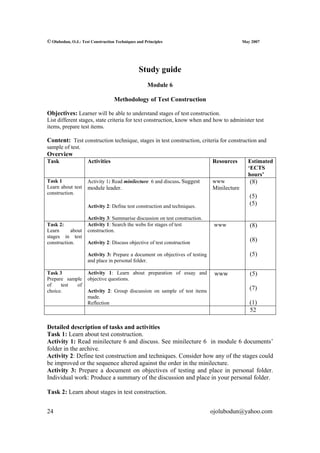 © Olubodun, O.J.: Test Construction Techniques and Principles                                May 2007




                                                Study guide
                                                    Module 6

                                   Methodology of Test Construction

Objectives: Learner will be able to understand stages of test construction.
List different stages, state criteria for text construction, know when and how to administer test
items, prepare test items.

Content: Test construction technique, stages in test construction, criteria for construction and
sample of test.
Overview
Task                 Activities                                                Resources       Estimated
                                                                                               ‘ECTS
                                                                                               hours’
Task 1               Activity 1: Read minilecture 6 and discuss. Suggest       www              (8)
Learn about test     module leader.                                            Minilecture
construction.
                                                                                                (5)
                     Activity 2: Define test construction and techniques.
                                                                                                (5)

                     Activity 3: Summarise discussion on test construction.
Task 2:              Activity 1: Search the webs for stages of test             www             (8)
Learn      about     construction.
stages in test
construction.        Activity 2: Discuss objective of test construction
                                                                                                (8)

                     Activity 3: Prepare a document on objectives of testing                    (5)
                     and place in personal folder.

Task 3               Activity 1: Learn about preparation of essay and           www             (5)
Prepare sample       objective questions.
of    test  of
choice.              Activity 2: Group discussion on sample of test items
                                                                                                (7)
                     made.
                     Reflection                                                                 (1)
                                                                                                52

Detailed description of tasks and activities
Task 1: Learn about test construction.
Activity 1: Read minilecture 6 and discuss. See minilecture 6 in module 6 documents’
folder in the archive.
Activity 2: Define test construction and techniques. Consider how any of the stages could
be improved or the sequence altered against the order in the minilecture.
Activity 3: Prepare a document on objectives of testing and place in personal folder.
Individual work: Produce a summary of the discussion and place in your personal folder.

Task 2: Learn about stages in test construction.


24                                                                             ojolubodun@yahoo.com
 