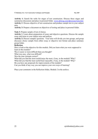 © Olubodun, O.J.: Test Construction Techniques and Principles                May 2007



Activity 1: Search the webs for stages of test construction. Discuss these stages and
summarise discussion and place in personal folder. www.delweg.com/dpwessay/tests.htm
Activity 2: Discuss objective of test construction and produce sample test in your subject
area.
Activity 3: Prepare a document on objectives of testing and place in personal folder.

Task 3: Prepare sample of test of choice.
Activity 1: Learn about preparation of essay and objective questions. Discuss the sample
essay and items in your subject area and analyse.
Activity 2: Discuss samples questions. Your tutor will divide you into groups, and group
discusses choice sample from either essay or objective test format and place summary
group folder.
Reflection
Have a look at the objective for this module. Did you learn what you were supposed to
learn in this module?
Was it easier or more difficult than you thought?
What was easy, what was difficult?
Was the time estimate correct?
What did you find the most useful/enjoy the most, if any, in the module? Why?
What did you find the least useful/least enjoyable, if any, in the module? Why?
Do you have any proposals for improvements of the module?
Can you think of any way you can improve your own ways of learning?

Place your comments in the Reflection folder, Module 2 in the archive.




25                                                              ojolubodun@yahoo.com
 