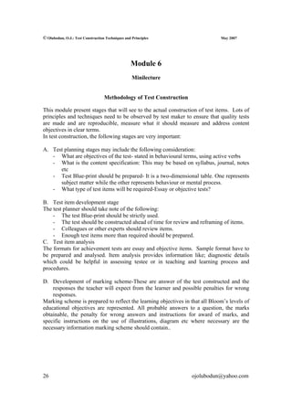 © Olubodun, O.J.: Test Construction Techniques and Principles                   May 2007




                                                  Module 6
                                                   Minilecture


                                   Methodology of Test Construction

This module present stages that will see to the actual construction of test items. Lots of
principles and techniques need to be observed by test maker to ensure that quality tests
are made and are reproducible, measure what it should measure and address content
objectives in clear terms.
In test construction, the following stages are very important:

A. Test planning stages may include the following consideration:
   - What are objectives of the test- stated in behavioural terms, using active verbs
   - What is the content specification: This may be based on syllabus, journal, notes
      etc
   - Test Blue-print should be prepared- It is a two-dimensional table. One represents
      subject matter while the other represents behaviour or mental process.
   - What type of test items will be required-Essay or objective tests?

B. Test item development stage
The test planner should take note of the following:
    - The test Blue-print should be strictly used.
    - The test should be constructed ahead of time for review and reframing of items.
    - Colleagues or other experts should review items.
    - Enough test items more than required should be prepared.
C. Test item analysis
The formats for achievement tests are essay and objective items. Sample format have to
be prepared and analysed. Item analysis provides information like; diagnostic details
which could be helpful in assessing testee or in teaching and learning process and
procedures.

D. Development of marking scheme-These are answer of the test constructed and the
    responses the teacher will expect from the learner and possible penalties for wrong
    responses.
Marking scheme is prepared to reflect the learning objectives in that all Bloom’s levels of
educational objectives are represented. All probable answers to a question, the marks
obtainable, the penalty for wrong answers and instructions for award of marks, and
specific instructions on the use of illustrations, diagram etc where necessary are the
necessary information marking scheme should contain..




26                                                                    ojolubodun@yahoo.com
 