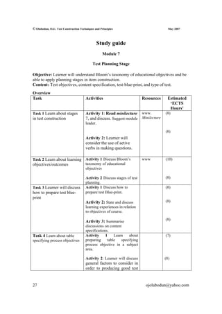© Olubodun, O.J.: Test Construction Techniques and Principles                             May 2007




                                                Study guide
                                                    Module 7

                                             Test Planning Stage

Objective: Learner will understand Bloom’s taxonomy of educational objectives and be
able to apply planning stages in item construction.
Content: Test objectives, content specification, test-blue-print, and type of test.
Overview
Task                                    Activities                          Resources    Estimated
                                                                                          ‘ECTS
                                                                                          Hours’
Task 1 Learn about stages               Activity 1: Read minilecture www.               (8)
in test construction                    7, and discuss. Suggest module Minilecture
                                        leader.

                                                                                        (8)
                                        Activity 2: Learner will
                                        consider the use of active
                                        verbs in making questions.

Task 2 Learn about learning             Activity 1 Discuss Bloom’s          www         (10)
objectives/outcomes                     taxonomy of educational
                                        objectives

                                        Activity 2 Discuss stages of test               (8)
                                        planning.
Task 3 Learner will discuss             Activity 1 Discuss how to                       (8)
how to prepare test blue-               prepare test Blue-print.
print
                                        Activity 2: State and discuss                   (8)
                                        learning experiences in relation
                                        to objectives of course.
                                                                                        (8)
                                        Activity 3: Summarise
                                        discussions on content
                                        specifications.
Task 4 Learn about table                Activity     1    Learn    about                (7)
specifying process objectives           preparing     table   specifying
                                        process objective in a subject
                                        area.

                                        Activity 2: Learner will discuss                (8)
                                        general factors to consider in
                                        order to producing good test


27                                                                           ojolubodun@yahoo.com
 