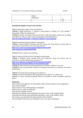 © Olubodun, O.J.: Test Construction Techniques and Principles                    May 2007



                                        items.
                                        Reflection
                                                                               (1)
                                                                               74


Detailed description of tasks and activities

Task 1 Learn about stages in test construction.
Activity 1 Read minilecture 7, discuss it and produce a critique of it. See module 7
documents’ folder for minilecture 7.
Activity 2 Learner will discuss the uses of active verbs like define, analyse etc in stating
test objectives. Discuss other criteria and produce individual hand-in.
http://cte.umdnj.edu/student_evaluation/evaluation_constructing.cfm

Task 2 Learn about learning objectives/outcomes.
Activity 1: Discuss Bloom’s taxonomy, and why. Group work: Place hand-in in group folder on
group choice on the bloom’s level of learning objective.
http://www.coun.uvic.ca/learn/program/hndouts/bloom.html
http://eduscapes.com/tap/topic69.htm

Activity 2 Discuss stages of test planning.

Task 3 Learner will discuss how to prepare test blue-print.
Activity 1 Synthesis course contents with course objectives. Group will discuss roles of
curriculum in content specification and objectives.
http://www.sfsu.edu/~testing/MCTEST/testconstruction.html
http://www.utexas.edu/academic/cte/sourcebook/tests.pdf
Activity 2: State and discuss learning experiences in relation to objectives of course.
Activity 3: Place in group folder a hand-in of summary of discussion on curriculum and content
specification.

Task 4 Learn about table specifying process objectives.
Activity 1 Learn about preparing table specifying process objective in a subject area.
Activity 2: Learner will discuss general factors to consider in order to produce good test
items.

Reflection
Have a look at the objective for this module. Did you learn what you were supposed to
learn in this module?
Was it easier or more difficult than you thought?
What was easy, what was difficult?
Was the time estimate correct?
What did you find the most useful/enjoy the most, if any, in the module? Why?
What did you find the least useful/least enjoyable, if any, in the module? Why?
Do you have any proposals for improvements of the module?
Can you think of any way you can improve your own ways of learning?




28                                                                 ojolubodun@yahoo.com
 