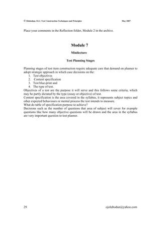 © Olubodun, O.J.: Test Construction Techniques and Principles                 May 2007



Place your comments in the Reflection folder, Module 2 in the archive.



                                                 Module 7
                                                 Minilecture

                                            Test Planning Stages

Planning stages of test item construction require adequate care that demand on planner to
adopt strategic approach in which case decisions on the:
    1. Test objectives
    2. Content specification
    3. Test blue-print and
    4. The type of test.
Objectives of a test are the purpose it will serve and this follows some criteria, which
may be partly dictated by the type (essay or objective) of test.
Content specification is the area covered in the syllabus, it represents subject topics and
other expected behaviours or mental process the test intends to measure.
What do table of specification purpose to achieve?
Decisions such as the number of questions that area of subject will cover for example
questions like how many objective questions will be drawn and the area in the syllabus
are very important question to test planner.




29                                                                 ojolubodun@yahoo.com
 