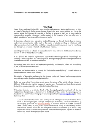 © Olubodun, O.J.: Test Construction Techniques and Principles                        May 2007




                                                   PREFACE
 In the days schools and Universities are referred to, as ivory tower is gone and reference to them
as citadel of learning is far becoming obsolete. Knowledge is no longer residing in a University
campus where the University is regarded as the best in an area of study nor is it an exclusive
preserve of the so-called elite or the rich but today it is the ‘property’ of any one who cares to
take it regardless of age, time and location on the globe.

In those days when the only recognized mode of learning was through face-to-face-on-campus
study where one university prides itself as the master of a field, unwilling to collaborate with
other universities where such effort could have merged specialist resources in order to even bring
out the very best of human potentials is fast fading in practice.

Unwilling universities or schools in such collaborative trend will soon find themselves obsolete
and out-of-date in the trend of knowledge.

It is a practice for corporate organizations today to have knowledge officer who manages the
company’s knowledge base and help design staff development programmes and update them on
current trend of events in their area of services.

Technology is the thing that is making knowledge sharing, collaborative efforts and accessibility
of one to another possible with ease.

Since man has been successful in creating the ‘’information super highway’’ virtually no area of
human endeavour has not been affected.

The sharing of knowledge and expertise has become easier and cheaper leading to astonishing
growth in knowledge distribution and accessibility.

Today we have online Universities spread across the nations of the world offering courses in
different fields adopting various modes of learning e.g. Constructivist, Socio-Constructivist,
Instructivist pedagogy; another one is blended mode of learning.

Without any intention to go into the details of the above pedagogical approaches I will like my
readers to see the references section on how to find details of these terms. This course guide was
based on Socio-Constructivist pedagogy, which was placed well in www.wikipedia.org (an online
dictionary) thus:

     ‘’Social constructivist scholars view learning as an active process where learners should
     learn to discover principles, concepts and facts for themselves, hence the importance of
     encouraging guesswork and intuitive thinking in learners (Brown et al.1989; Ackerman
     1996; Gredler 1997). In fact, for the social constructivist, reality is not something that we
     can discover because it does not pre-exist prior to our social invention of it. Kukla (2000)
     argues that reality is constructed by our own activities and that people, together as members
     of a society, invent the properties of the world’’.




3                                                                      ojolubodun@yahoo.com
 