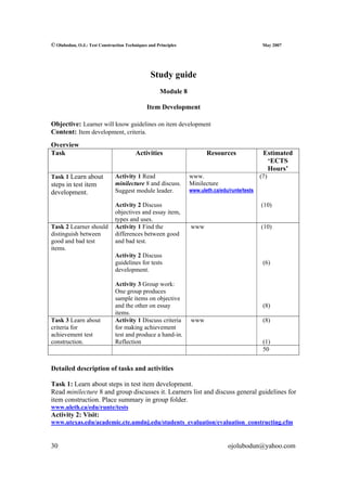 © Olubodun, O.J.: Test Construction Techniques and Principles                                   May 2007




                                                Study guide
                                                    Module 8

                                              Item Development

Objective: Learner will know guidelines on item development
Content: Item development, criteria.
Overview
Task                                     Activities                    Resources                Estimated
                                                                                                 ‘ECTS
                                                                                                 Hours’
Task 1 Learn about             Activity 1 Read                  www.                           (7)
steps in test item             minilecture 8 and discuss.       Minilecture
development.                   Suggest module leader.           www.uleth.ca/edu/runte/tests

                               Activity 2 Discuss                                              (10)
                               objectives and essay item,
                               types and uses.
Task 2 Learner should          Activity 1 Find the              www                            (10)
distinguish between            differences between good
good and bad test              and bad test.
items.
                               Activity 2 Discuss
                               guidelines for tests                                             (6)
                               development.

                               Activity 3 Group work:
                               One group produces
                               sample items on objective
                               and the other on essay                                           (8)
                               items.
Task 3 Learn about             Activity 1 Discuss criteria      www                             (8)
criteria for                   for making achievement
achievement test               test and produce a hand-in.
construction.                  Reflection                                                       (1)
                                                                                                50


Detailed description of tasks and activities

Task 1: Learn about steps in test item development.
Read minilecture 8 and group discusses it. Learners list and discuss general guidelines for
item construction. Place summary in group folder.
www.uleth.ca/edu/runte/tests
Activity 2: Visit:
www.utexas.edu/academic.cte.umdnj.edu/students_evaluation/evaluation_constructing.cfm


30                                                                              ojolubodun@yahoo.com
 