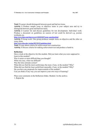 © Olubodun, O.J.: Test Construction Techniques and Principles               May 2007




Task 2 Learner should distinguish between good and bad test items.
Activity 1 Produce sample essay or objective items in your subject area and try to
distinguish between good and bad test items.
Activity 2 Learner list and discuss guidelines for test development. Individual work:
Produce a document on guidelines on sources of test could be derived e.g. journal,
textbooks etc.
http://www.time.com/time/covers/1101031027/sosat_question.html
Activity 3 Group work: One group produces sample items on objective and the other on
essay items.
http://www.sfsu.edu/~testing/MCTEST/guidelines.html
Task 3 Learn about criteria for achievement test construction.
Activity 1 Discuss criteria for making achievement test and produce a hand-in.

Reflection:
Have a look at the objective for this module. Did you learn what you were supposed to
learn in this module?
Was it easier or more difficult than you thought?
What was easy, what was difficult?
Was the time estimate correct?
What did you find the most useful/enjoy the most, if any, in the module? Why?
What did you find the least useful/least enjoyable, if any, in the module? Why?
Do you have any proposals for improvements of the module?
Can you think of any way you can improve your own ways of learning?

Place your comments in the Reflection folder, Module 2 in the archive.
1. Repeat the




31                                                               ojolubodun@yahoo.com
 