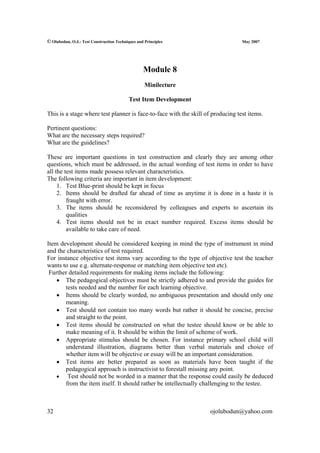 © Olubodun, O.J.: Test Construction Techniques and Principles                    May 2007




                                                  Module 8
                                                   Minilecture

                                           Test Item Development

This is a stage where test planner is face-to-face with the skill of producing test items.

Pertinent questions:
What are the necessary steps required?
What are the guidelines?

These are important questions in test construction and clearly they are among other
questions, which must be addressed, in the actual wording of test items in order to have
all the test items made possess relevant characteristics.
The following criteria are important in item development:
     1. Test Blue-print should be kept in focus
     2. Items should be drafted far ahead of time as anytime it is done in a haste it is
         fraught with error.
     3. The items should be reconsidered by colleagues and experts to ascertain its
         qualities
     4. Test items should not be in exact number required. Excess items should be
         available to take care of need.

Item development should be considered keeping in mind the type of instrument in mind
and the characteristics of test required.
For instance objective test items vary according to the type of objective test the teacher
wants to use e.g. alternate-response or matching item objective test etc).
 Further detailed requirements for making items include the following:
    • The pedagogical objectives must be strictly adhered to and provide the guides for
       tests needed and the number for each learning objective.
    • Items should be clearly worded, no ambiguous presentation and should only one
       meaning.
    • Test should not contain too many words but rather it should be concise, precise
       and straight to the point.
    • Test items should be constructed on what the testee should know or be able to
       make meaning of it. It should be within the limit of scheme of work.
    • Appropriate stimulus should be chosen. For instance primary school child will
       understand illustration, diagrams better than verbal materials and choice of
       whether item will be objective or essay will be an important consideration.
    • Test items are better prepared as soon as materials have been taught if the
       pedagogical approach is instructivist to forestall missing any point.
    • Test should not be worded in a manner that the response could easily be deduced
       from the item itself. It should rather be intellectually challenging to the testee.



32                                                                  ojolubodun@yahoo.com
 