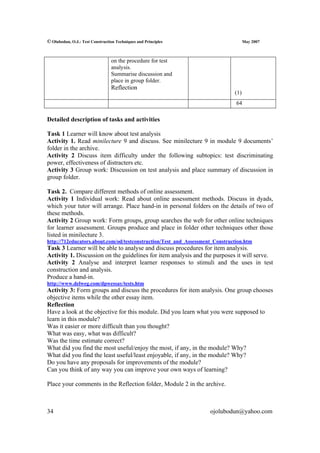 © Olubodun, O.J.: Test Construction Techniques and Principles                       May 2007



                                 on the procedure for test
                                 analysis.
                                 Summarise discussion and
                                 place in group folder.
                                 Reflection
                                                                              (1)
                                                                               64

Detailed description of tasks and activities

Task 1 Learner will know about test analysis
Activity 1. Read minilecture 9 and discuss. See minilecture 9 in module 9 documents’
folder in the archive.
Activity 2 Discuss item difficulty under the following subtopics: test discriminating
power, effectiveness of distracters etc.
Activity 3 Group work: Discussion on test analysis and place summary of discussion in
group folder.

Task 2. Compare different methods of online assessment.
Activity 1 Individual work: Read about online assessment methods. Discuss in dyads,
which your tutor will arrange. Place hand-in in personal folders on the details of two of
these methods.
Activity 2 Group work: Form groups, group searches the web for other online techniques
for learner assessment. Groups produce and place in folder other techniques other those
listed in minilecture 3.
http://712educators.about.com/od/testconstruction/Test_and_Assessment_Construction.htm
Task 3 Learner will be able to analyse and discuss procedures for item analysis.
Activity 1. Discussion on the guidelines for item analysis and the purposes it will serve.
Activity 2 Analyse and interpret learner responses to stimuli and the uses in test
construction and analysis.
Produce a hand-in.
http://www.delweg.com/dpwessay/tests.htm
Activity 3: Form groups and discuss the procedures for item analysis. One group chooses
objective items while the other essay item.
Reflection
Have a look at the objective for this module. Did you learn what you were supposed to
learn in this module?
Was it easier or more difficult than you thought?
What was easy, what was difficult?
Was the time estimate correct?
What did you find the most useful/enjoy the most, if any, in the module? Why?
What did you find the least useful/least enjoyable, if any, in the module? Why?
Do you have any proposals for improvements of the module?
Can you think of any way you can improve your own ways of learning?

Place your comments in the Reflection folder, Module 2 in the archive.



34                                                                  ojolubodun@yahoo.com
 