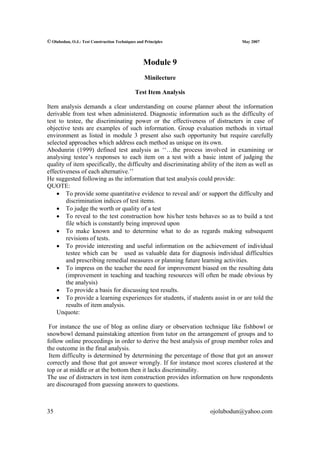 © Olubodun, O.J.: Test Construction Techniques and Principles                    May 2007




                                                  Module 9
                                                   Minilecture

                                              Test Item Analysis

Item analysis demands a clear understanding on course planner about the information
derivable from test when administered. Diagnostic information such as the difficulty of
test to testee, the discriminating power or the effectiveness of distracters in case of
objective tests are examples of such information. Group evaluation methods in virtual
environment as listed in module 3 present also such opportunity but require carefully
selected approaches which address each method as unique on its own.
Abodunrin (1999) defined test analysis as ‘‘…the process involved in examining or
analysing testee’s responses to each item on a test with a basic intent of judging the
quality of item specifically, the difficulty and discriminating ability of the item as well as
effectiveness of each alternative.’’
He suggested following as the information that test analysis could provide:
QUOTE:
    • To provide some quantitative evidence to reveal and/ or support the difficulty and
        discrimination indices of test items.
    • To judge the worth or quality of a test
    • To reveal to the test construction how his/her tests behaves so as to build a test
        file which is constantly being improved upon
    • To make known and to determine what to do as regards making subsequent
        revisions of tests.
    • To provide interesting and useful information on the achievement of individual
        testee which can be used as valuable data for diagnosis individual difficulties
        and prescribing remedial measures or planning future learning activities.
    • To impress on the teacher the need for improvement biased on the resulting data
        (improvement in teaching and teaching resources will often be made obvious by
        the analysis)
    • To provide a basis for discussing test results.
    • To provide a learning experiences for students, if students assist in or are told the
        results of item analysis.
    Unquote:

 For instance the use of blog as online diary or observation technique like fishbowl or
snowbowl demand painstaking attention from tutor on the arrangement of groups and to
follow online proceedings in order to derive the best analysis of group member roles and
the outcome in the final analysis.
 Item difficulty is determined by determining the percentage of those that got an answer
correctly and those that got answer wrongly. If for instance most scores clustered at the
top or at middle or at the bottom then it lacks discriminality.
The use of distracters in test item construction provides information on how respondents
are discouraged from guessing answers to questions.



35                                                                 ojolubodun@yahoo.com
 