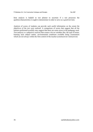 © Olubodun, O.J.: Test Construction Techniques and Principles                    May 2007



Item analysis is helpful to test planner to ascertain if a test possesses the
qualities/characteristics it ought to demonstrate in order to serve as a good test item.


Analysis of scores of students can provide such useful information on the extent the
objectives of the test were realized. A comparison of scores that suggest that all the
learners performed woefully may suggest that there are some errors in the pedagogy used.
Test analysis is a subjective exercise that counts a lot on variables like; the type of testee,
learning style subject matter, environmental conditions available doing examination
which are not always within the firm control of the teacher (constructivist/ instructivist)




36                                                                  ojolubodun@yahoo.com
 