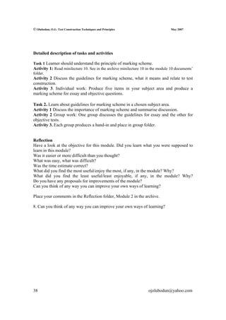 © Olubodun, O.J.: Test Construction Techniques and Principles                    May 2007




Detailed description of tasks and activities

Task 1 Learner should understand the principle of marking scheme.
Activity 1: Read minilecture 10. See in the archive minilecture 10 in the module 10 documents’
folder.
Activity 2 Discuss the guidelines for marking scheme, what it means and relate to test
construction.
Activity 3. Individual work: Produce five items in your subject area and produce a
marking scheme for essay and objective questions.

Task 2. Learn about guidelines for marking scheme in a chosen subject area.
Activity 1 Discuss the importance of marking scheme and summarise discussion.
Activity 2 Group work: One group discusses the guidelines for essay and the other for
objective tests.
Activity 3. Each group produces a hand-in and place in group folder.


Reflection
Have a look at the objective for this module. Did you learn what you were supposed to
learn in this module?
Was it easier or more difficult than you thought?
What was easy, what was difficult?
Was the time estimate correct?
What did you find the most useful/enjoy the most, if any, in the module? Why?
What did you find the least useful/least enjoyable, if any, in the module? Why?
Do you have any proposals for improvements of the module?
Can you think of any way you can improve your own ways of learning?

Place your comments in the Reflection folder, Module 2 in the archive.

8. Can you think of any way you can improve your own ways of learning?




38                                                                 ojolubodun@yahoo.com
 