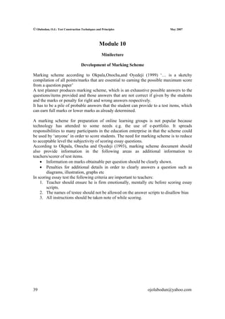 © Olubodun, O.J.: Test Construction Techniques and Principles                 May 2007




                                                 Module 10
                                                   Minilecture

                                    Development of Marking Scheme

Marking scheme according to Okpala,Onocha,and Oyedeji (1999) ‘… is a sketchy
compilation of all points/marks that are essential to earning the possible maximum score
from a question paper’
A test planner produces marking scheme, which is an exhaustive possible answers to the
questions/items provided and those answers that are not correct if given by the students
and the marks or penalty for right and wrong answers respectively.
It has to be a pile of probable answers that the student can provide to a test items, which
can earn full marks or lower marks as already determined.

A marking scheme for preparation of online learning groups is not popular because
technology has attended to some needs e.g. the use of e-portfolio. It spreads
responsibilities to many participants in the education enterprise in that the scheme could
be used by ‘anyone’ in order to score students. The need for marking scheme is to reduce
to acceptable level the subjectivity of scoring essay questions.
According to Okpala, Onocha and Oyedeji (1993), marking scheme document should
also provide information in the following areas as additional information to
teachers/scorer of test items.
    • Information on marks obtainable per question should be clearly shown.
    • Penalties for additional details in order to clearly answers a question such as
        diagrams, illustration, graphs etc
In scoring essay test the following criteria are important to teachers:
    1. Teacher should ensure he is firm emotionally, mentally etc before scoring essay
        scripts.
    2. The names of testee should not be allowed on the answer scripts to disallow bias
    3. All instructions should be taken note of while scoring.




39                                                                  ojolubodun@yahoo.com
 