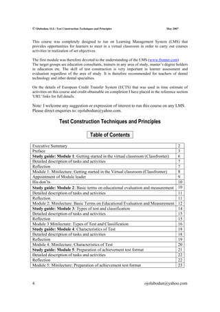 © Olubodun, O.J.: Test Construction Techniques and Principles                         May 2007



This course was completely designed to run on Learning Management System (LMS) that
provides opportunities for learners to meet in a virtual classroom in order to carry out courses
activities in realization of set objectives.

The first module was therefore devoted to the understanding of the LMS (www.fronter.com)
The target groups are education consultants, trainers in any area of study, master’s degree holders
in education etc. The skill of test construction is very important in learner assessment and
evaluation regardless of the area of study. It is therefore recommended for teachers of dental
technology and other dental specialties.

On the details of European Credit Transfer System (ECTS) that was used in time estimate of
activities on this course and credit obtainable on completion I have placed in the reference section
'URL' links for full details.

Note: I welcome any suggestion or expression of interest to run this course on any LMS.
Please direct enquiries to: ojolubodun@yahoo.com.

                    Test Construction Techniques and Principles

                                            Table of Contents
Executive Summary                                                                            2
Preface                                                                                      3
Study guide: Module 1: Getting started in the virtual classroom (Classfronter)               6
Detailed description of tasks and activities                                                 7
Reflection                                                                                   7
Module 1: Minilecture: Getting started in the Virtual classroom (Classfronter)               8
Appointment of Module leader                                                                 9
His don’ts                                                                                   10
Study guide: Module 2: Basic terms on educational evaluation and measurement                 10
Detailed description of tasks and activities                                                 11
Reflection                                                                                   11
Module 2: Minilecture: Basic Terms on Educational Evaluation and Measurement                 12
Study guide: Module 3: Types of test and classification                                      14
Detailed description of tasks and activities                                                 15
Reflection                                                                                   15
Module 3 Minilecture: Types of Test and Classification                                       16
Study guide: Module 4: Characteristics of Test                                               18
Detailed description of tasks and activities                                                 18
Reflection                                                                                   19
Module 4: Minilecture: Characteristics of Test                                               20
Study guide: Module 5: Preparation of achievement test format                                21
Detailed description of tasks and activities                                                 22
Reflection                                                                                   22
Module 5: Minilecture: Preparation of achievement test format                                23



4                                                                       ojolubodun@yahoo.com
 