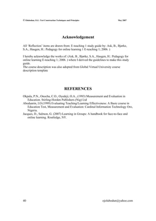 © Olubodun, O.J.: Test Construction Techniques and Principles                 May 2007




                                          Acknowledgement

All ‘Reflection’ items are drawn from: E-teaching 1 study guide by: Ask, B., Bjørke,
S.A., Haugen, H.: Pedagogy for online learning 1 E-teaching 1; 2006. )

I hereby acknowledge the works of: (Ask, B., Bjørke, S.A., Haugen, H.: Pedagogy for
online learning E-teaching 1; 2006. ) where I derived the guidelines to make this study
guide.
The course description was also adopted from Global Virtual University course
description template




                                            REFERENCES
Okpala, P.N., Onocha, C.O., Oyedeji, O.A., (1993) Measurement and Evaluation in
   Education. Stirling-Horden Publishers (Nig) Ltd
Abodunrin, I.O.(1999) Evaluating Teaching/Learning Effectiveness: A Basic course in
   Education Test, Measurement and Evaluation: Cardinal Information Technology Oro,
   Nigeria.
Jacques, D., Salmon, G. (2007) Learning in Groups: A handbook for face-to-face and
   online learning. Routledge, NY.




40                                                               ojolubodun@yahoo.com
 
