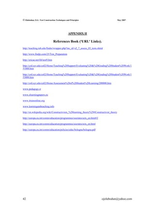 © Olubodun, O.J.: Test Construction Techniques and Principles                             May 2007




                                                 APPENDIX II

                                  References Book ('URL' Links).
http://teaching.iub.edu/finder/wrapper.php?inc_id=s2_7_assess_03_tests.shtml

http://www.findje.com/25/Test_Preparation

http://ericae.net/lib/test9.htm

http://cstl.syr.edu/cstl2/Home/Teaching%20Support/Evaluating%20&%20Grading%20Student%20Work/1
51000.htm

http://cstl.syr.edu/cstl2/Home/Teaching%20Support/Evaluating%20&%20Grading%20Student%20Work/1
53000.htm

http://cstl.syr.edu/cstl2/Home/Assessment%20of%20Student%20Learning/200000.htm

www.pedagogy.ir

www.elearningpapers.eu

www.itrainonline.org

www.learningandteaching.info

http://en.wikipedia.org/wiki/Constructivism_%28learning_theory%29#Constructivist_theory

http://europa.eu.int/comm/education/programmes/socrates/ects_en.html#2

http://europa.eu.int/comm/education/programmes/socrates/ects_en.html

http://europa.eu.int/comm/education/policies/educ/bologna/bologna.pdf




42                                                                         ojolubodun@yahoo.com
 